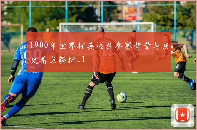 1900年世界杯英格兰参赛背景与历史看点解析_1
