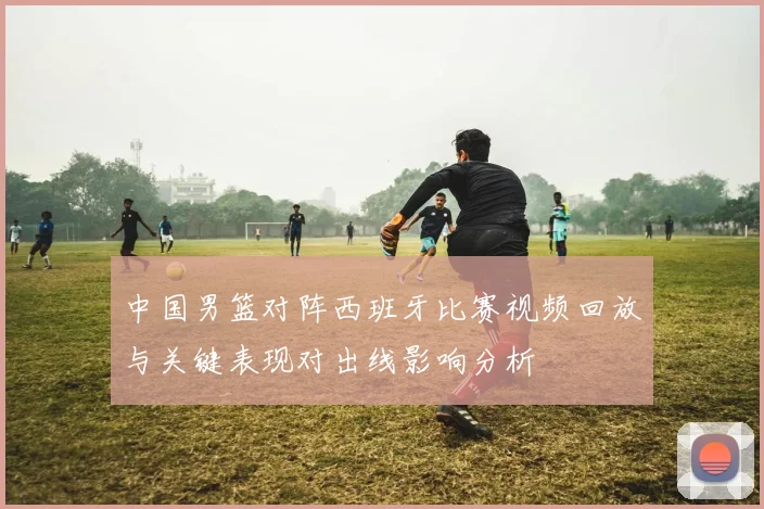 中国男篮对阵西班牙比赛视频回放与关键表现对出线影响分析