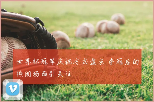 世界杯冠军庆祝方式盘点 夺冠后的热闹场面引关注