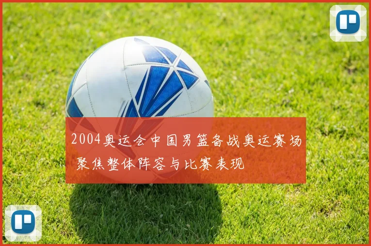 2004奥运会中国男篮备战奥运赛场 聚焦整体阵容与比赛表现