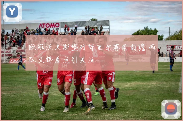 欧冠沃夫斯堡对阵里尔赛前前瞻 两队交锋看点引关注