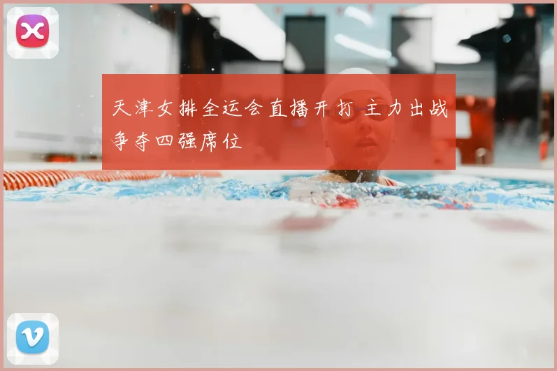 天津女排全运会直播开打 主力出战争夺四强席位