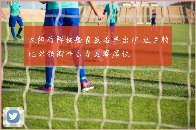 太阳对阵快船首发名单出炉 杜兰特比尔领衔冲击季后赛席位