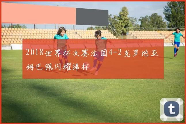 2018世界杯决赛法国4-2克罗地亚 姆巴佩闪耀捧杯