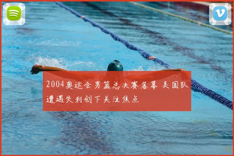 2004奥运会男篮总决赛落幕 美国队遭遇失利创下关注焦点