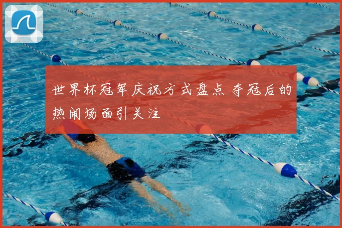 世界杯冠军庆祝方式盘点 夺冠后的热闹场面引关注