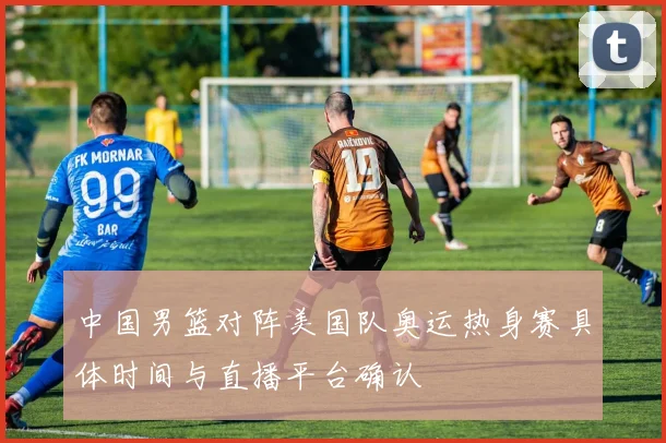 中国男篮对阵美国队奥运热身赛具体时间与直播平台确认