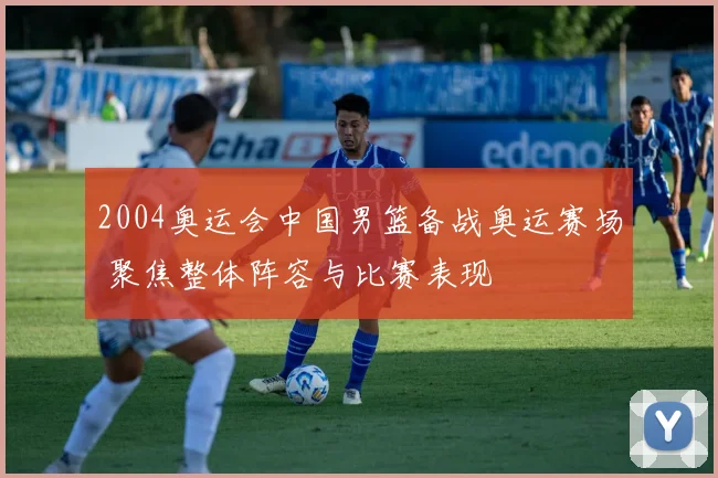 2004奥运会中国男篮备战奥运赛场 聚焦整体阵容与比赛表现