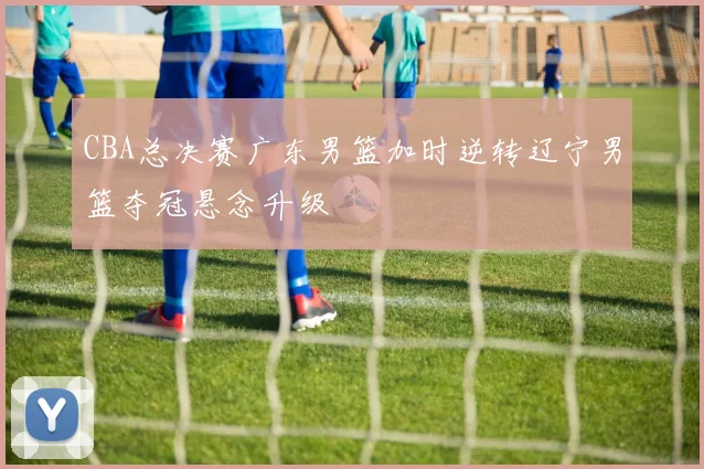 CBA总决赛广东男篮加时逆转辽宁男篮夺冠悬念升级