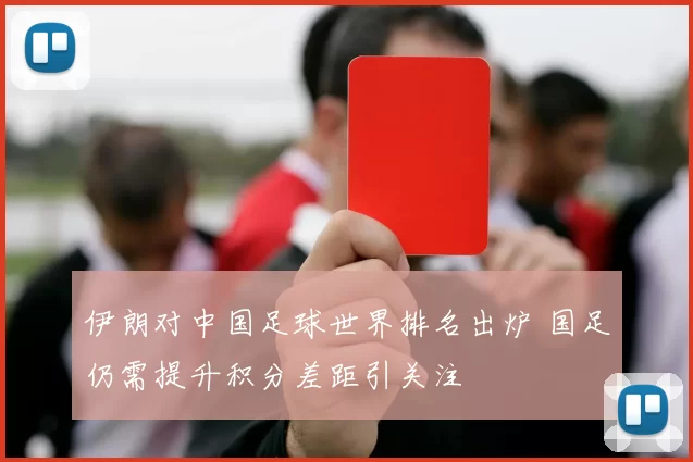 伊朗对中国足球世界排名出炉 国足仍需提升积分差距引关注