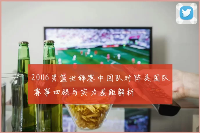 2006男篮世锦赛中国队对阵美国队 赛事回顾与实力差距解析