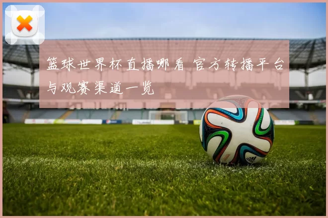 篮球世界杯直播哪看 官方转播平台与观赛渠道一览