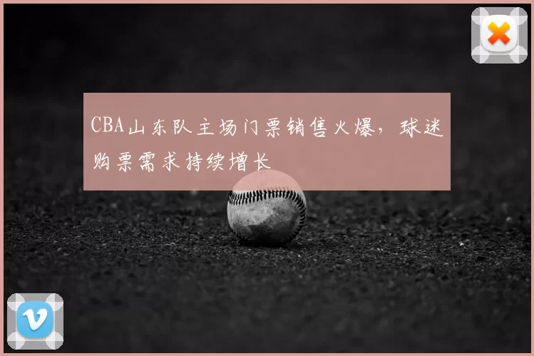 CBA山东队主场门票销售火爆，球迷购票需求持续增长