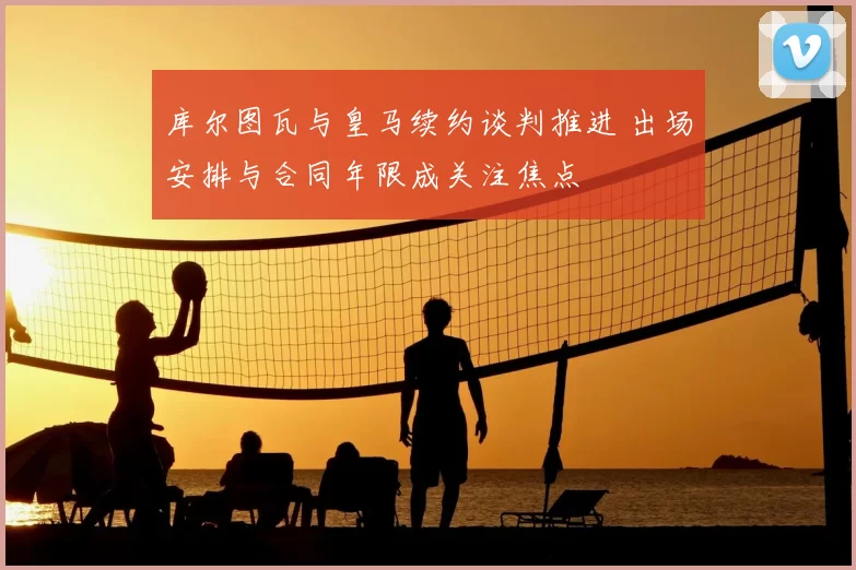 库尔图瓦与皇马续约谈判推进 出场安排与合同年限成关注焦点