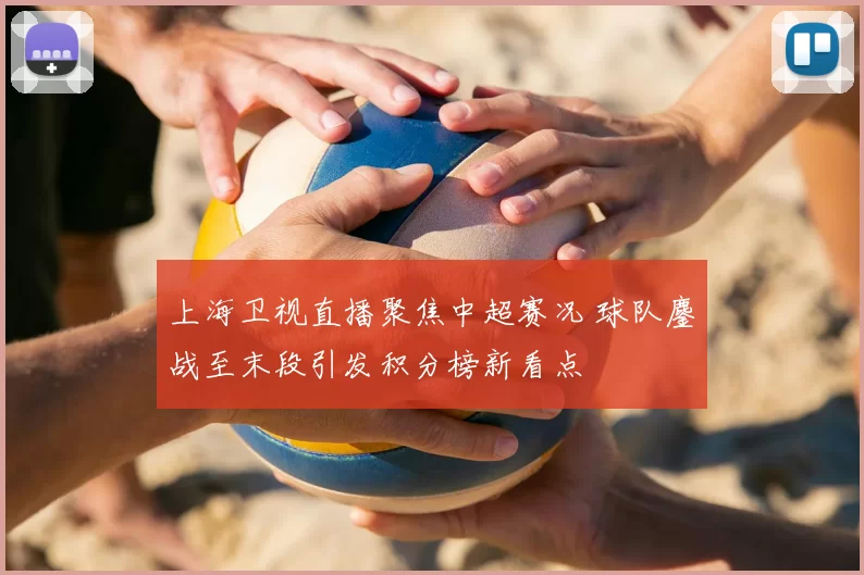 上海卫视直播聚焦中超赛况 球队鏖战至末段引发积分榜新看点