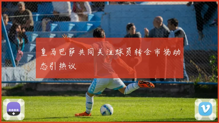 皇马巴萨共同关注球员转会市场动态引热议