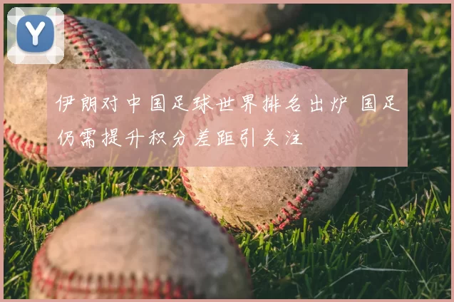伊朗对中国足球世界排名出炉 国足仍需提升积分差距引关注