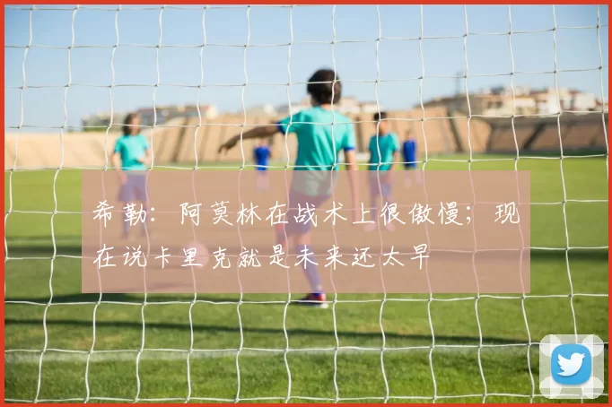 希勒：阿莫林在战术上很傲慢；现在说卡里克就是未来还太早