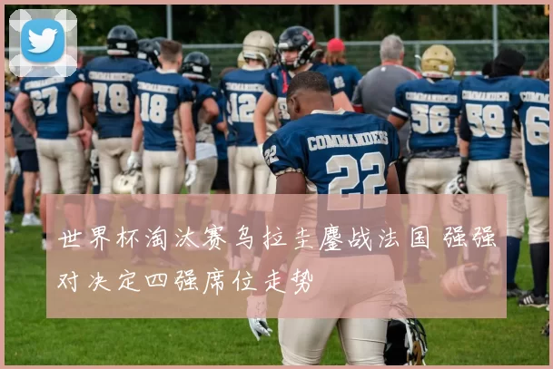 世界杯淘汰赛乌拉圭鏖战法国 强强对决定四强席位走势
