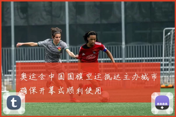 奥运会中国国旗空运抵达主办城市确保开幕式顺利使用