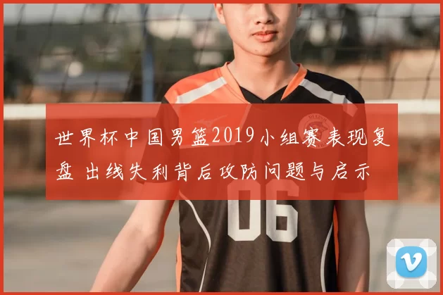世界杯中国男篮2019小组赛表现复盘 出线失利背后攻防问题与启示