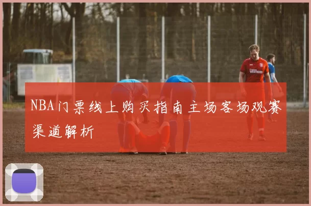 NBA门票线上购买指南主场客场观赛渠道解析