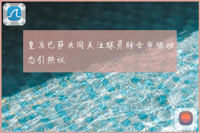 皇马巴萨共同关注球员转会市场动态引热议