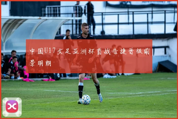 中国U17女足亚洲杯首战告捷晋级前景明朗