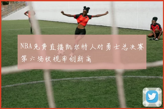 NBA免费直播凯尔特人对勇士总决赛第六场收视率创新高