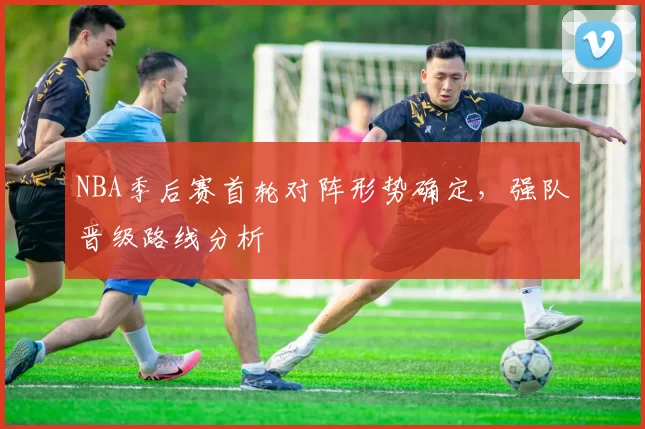 NBA季后赛首轮对阵形势确定，强队晋级路线分析