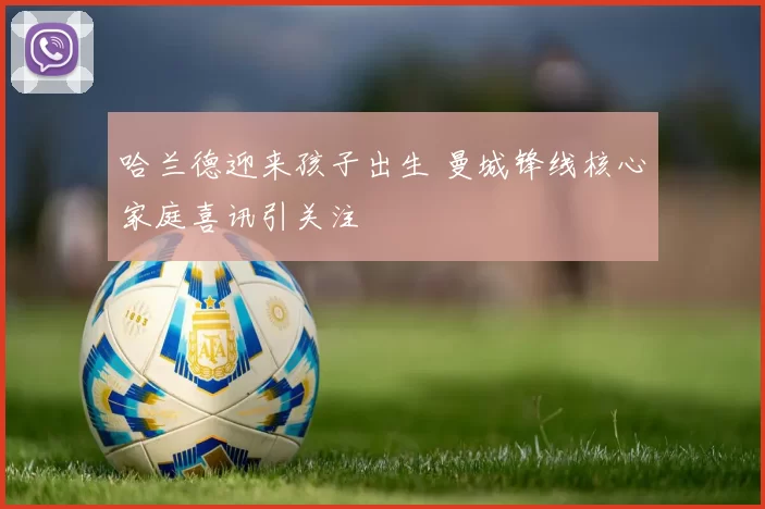 哈兰德迎来孩子出生 曼城锋线核心家庭喜讯引关注