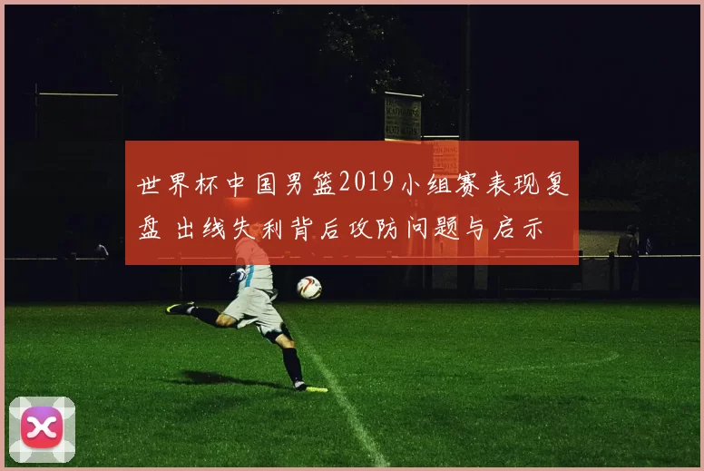 世界杯中国男篮2019小组赛表现复盘 出线失利背后攻防问题与启示