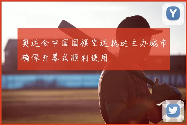 奥运会中国国旗空运抵达主办城市确保开幕式顺利使用