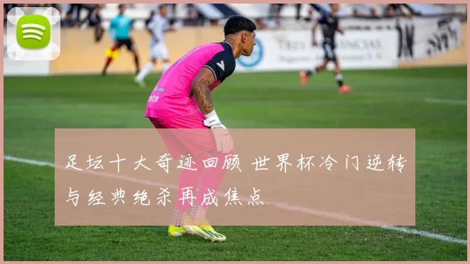 足坛十大奇迹回顾 世界杯冷门逆转与经典绝杀再成焦点