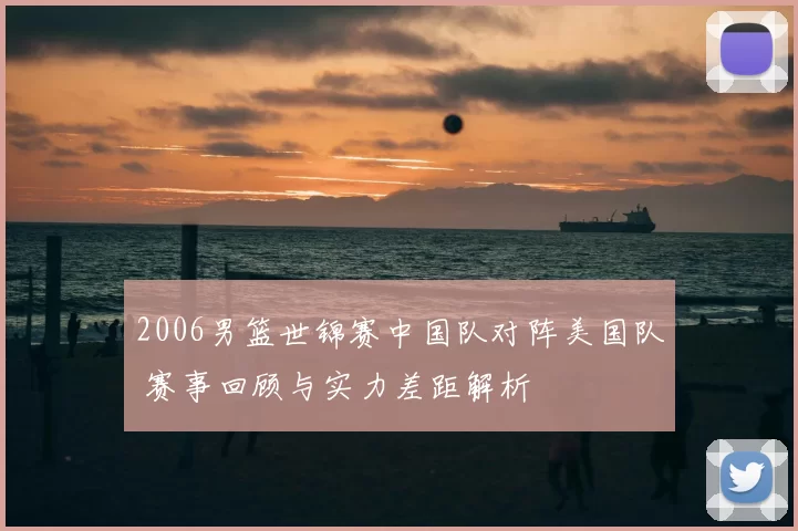 2006男篮世锦赛中国队对阵美国队 赛事回顾与实力差距解析