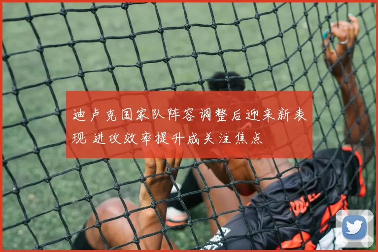 迪卢克国家队阵容调整后迎来新表现 进攻效率提升成关注焦点