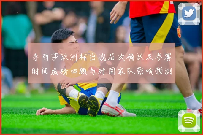 李丽莎欧洲杯出战届次确认及参赛时间成绩回顾与对国家队影响预测
