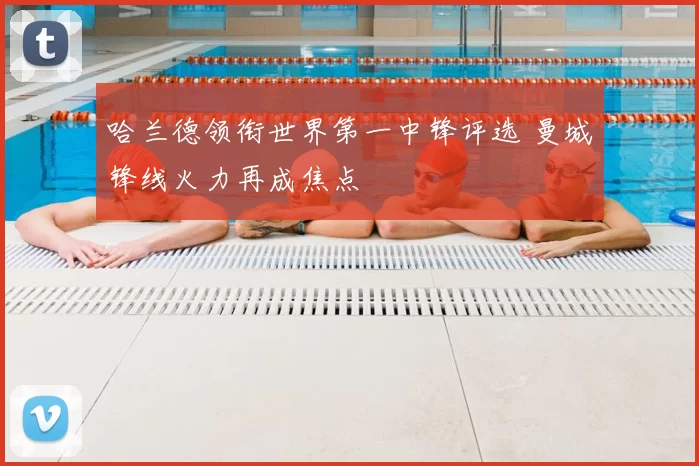 哈兰德领衔世界第一中锋评选 曼城锋线火力再成焦点