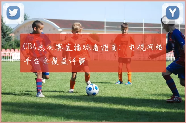 CBA总决赛直播观看指南：电视网络平台全覆盖详解