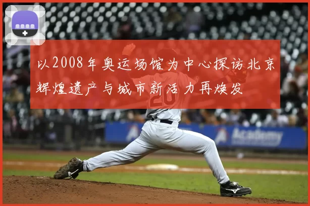 以2008年奥运场馆为中心探访北京辉煌遗产与城市新活力再焕发