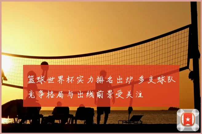 篮球世界杯实力排名出炉 多支球队竞争格局与出线前景受关注