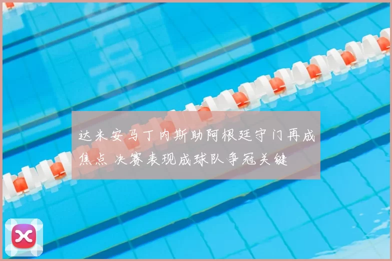 达米安马丁内斯助阿根廷守门再成焦点 决赛表现成球队争冠关键