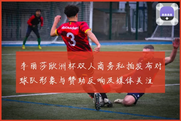 李丽莎欧洲杯双人商务私拍发布对球队形象与赞助反响及媒体关注