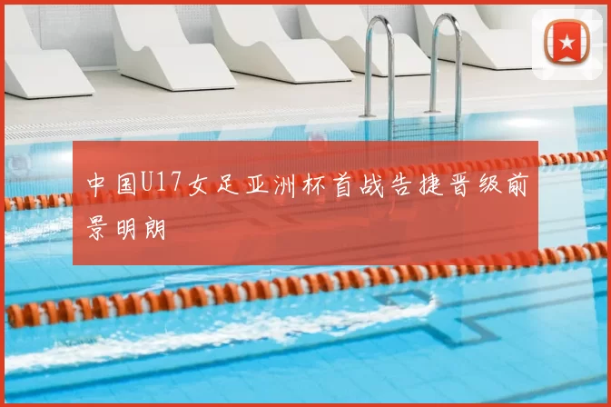 中国U17女足亚洲杯首战告捷晋级前景明朗