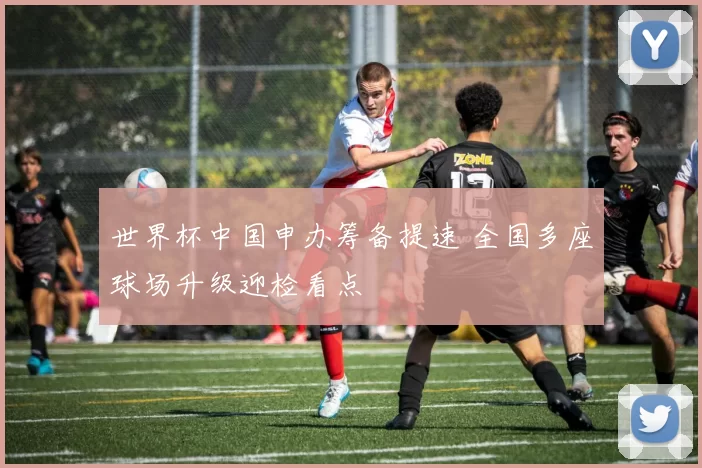 世界杯中国申办筹备提速 全国多座球场升级迎检看点