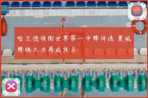 哈兰德领衔世界第一中锋评选 曼城锋线火力再成焦点
