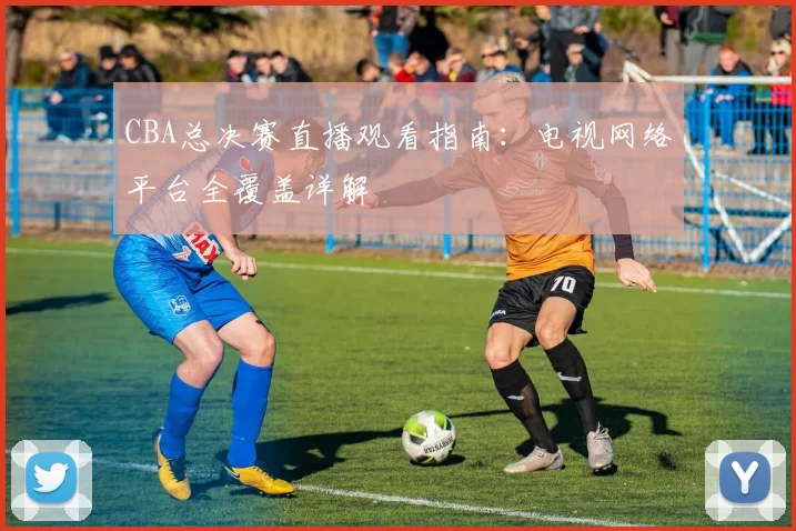 CBA总决赛直播观看指南：电视网络平台全覆盖详解