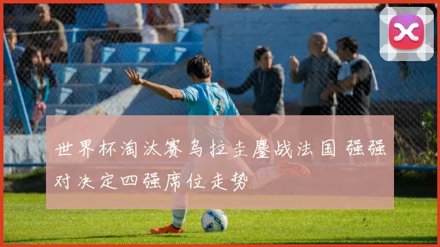 世界杯淘汰赛乌拉圭鏖战法国 强强对决定四强席位走势