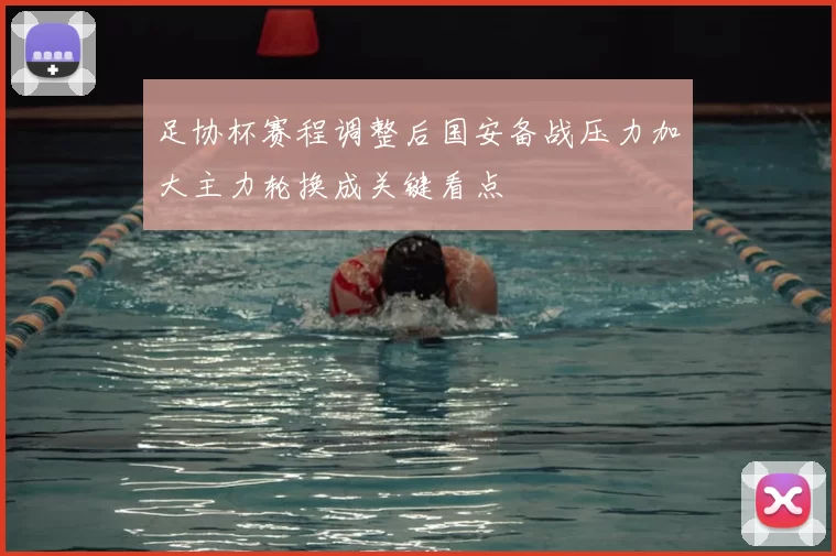 足协杯赛程调整后国安备战压力加大主力轮换成关键看点