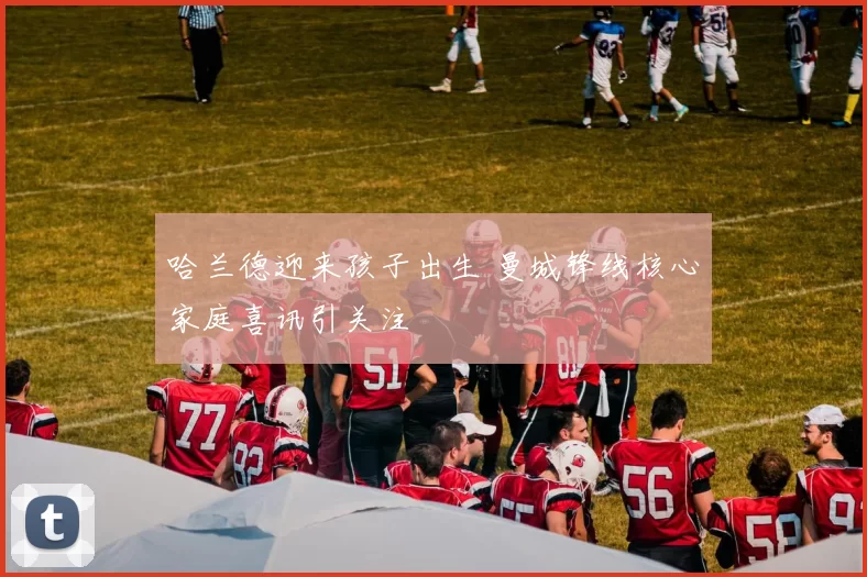 哈兰德迎来孩子出生 曼城锋线核心家庭喜讯引关注
